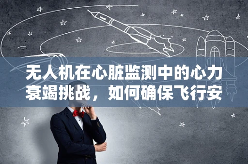 无人机在心脏监测中的心力衰竭挑战，如何确保飞行安全？