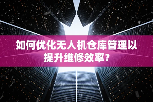 如何优化无人机仓库管理以提升维修效率？