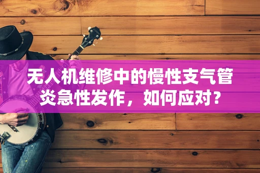 无人机维修中的慢性支气管炎急性发作，如何应对？