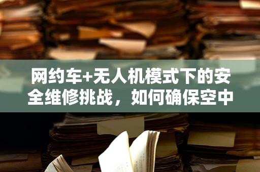 网约车+无人机模式下的安全维修挑战，如何确保空中接送的安全与高效？