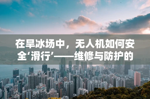 在旱冰场中，无人机如何安全‘滑行’——维修与防护的挑战