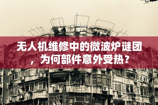无人机维修中的微波炉谜团，为何部件意外受热？