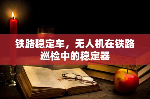 铁路稳定车，无人机在铁路巡检中的稳定器
