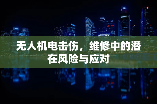 无人机电击伤，维修中的潜在风险与应对