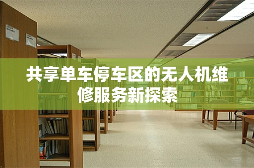 共享单车停车区的无人机维修服务新探索